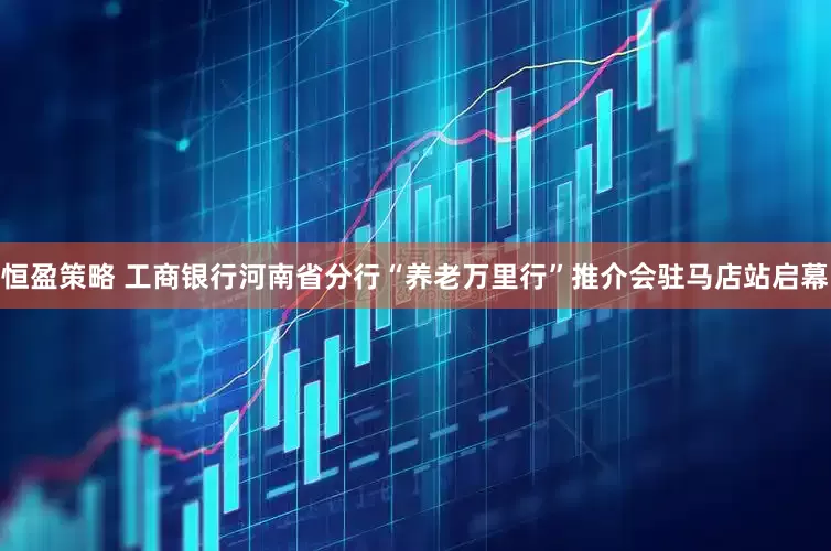 恒盈策略 工商银行河南省分行“养老万里行”推介会驻马店站启幕