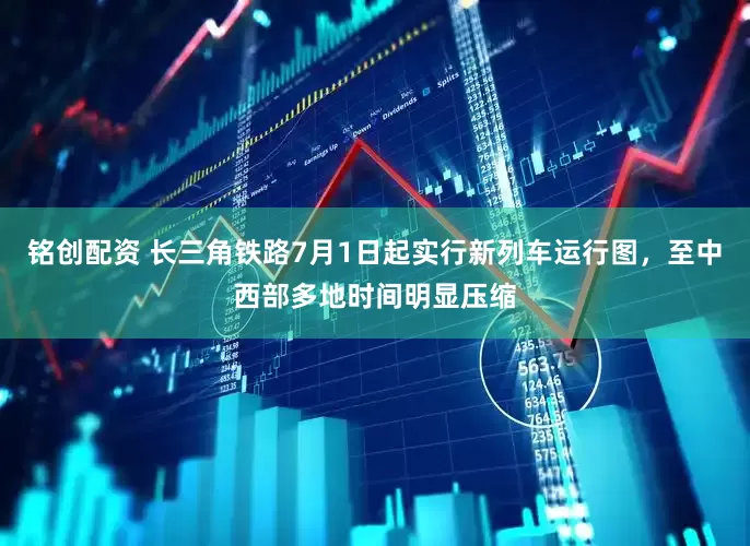 铭创配资 长三角铁路7月1日起实行新列车运行图，至中西部多地时间明显压缩