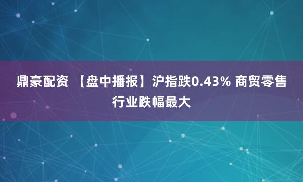 鼎豪配资 【盘中播报】沪指跌0.43% 商贸零售行业跌幅最大