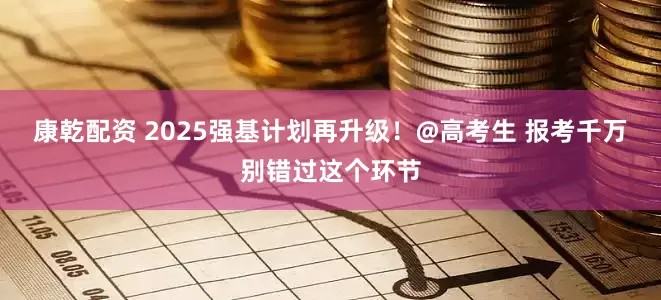 康乾配资 2025强基计划再升级！@高考生 报考千万别错过这个环节