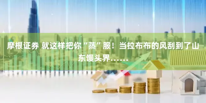 摩根证券 就这样把你“蒸”服！当拉布布的风刮到了山东馒头界……