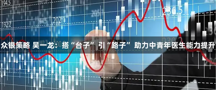众银策略 吴一龙：搭“台子” 引“路子” 助力中青年医生能力提升
