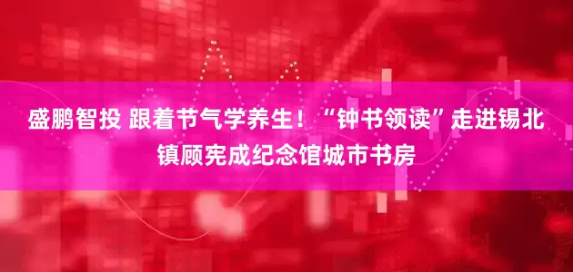盛鹏智投 跟着节气学养生！“钟书领读”走进锡北镇顾宪成纪念馆城市书房