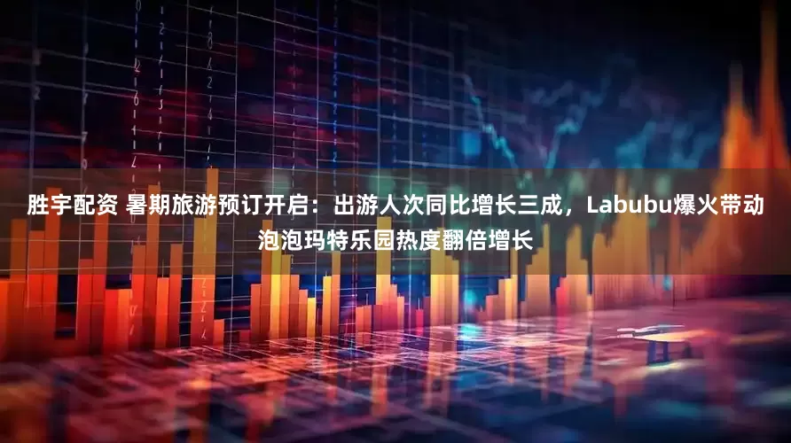 胜宇配资 暑期旅游预订开启：出游人次同比增长三成，Labubu爆火带动泡泡玛特乐园热度翻倍增长