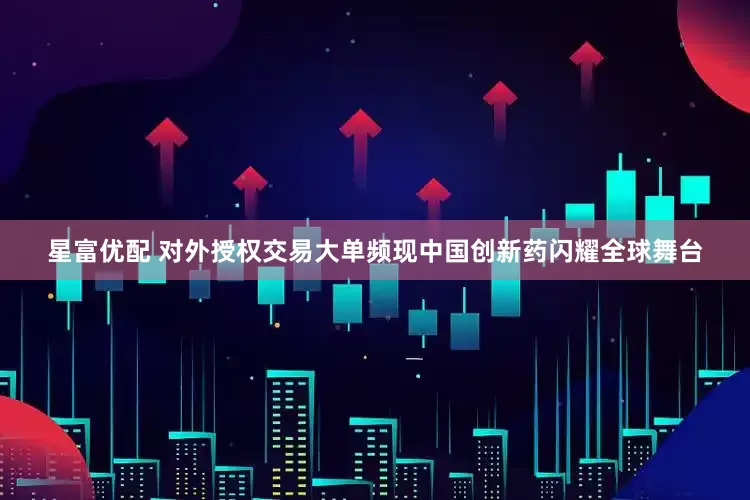 星富优配 对外授权交易大单频现中国创新药闪耀全球舞台