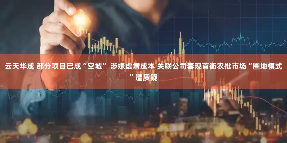 云天华成 部分项目已成“空城” 涉嫌虚增成本 关联公司套现首衡农批市场“圈地模式”遭质疑