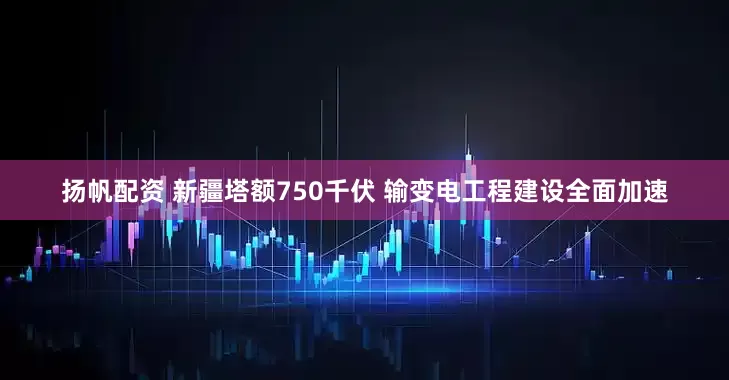 扬帆配资 新疆塔额750千伏 输变电工程建设全面加速