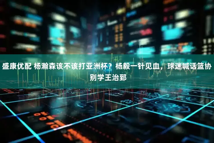 盛康优配 杨瀚森该不该打亚洲杯？杨毅一针见血，球迷喊话篮协 别学王治郅