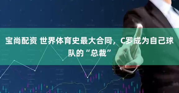 宝尚配资 世界体育史最大合同，C罗成为自己球队的“总裁”