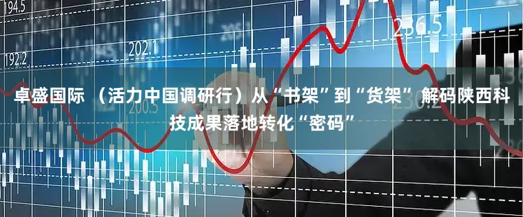 卓盛国际 （活力中国调研行）从“书架”到“货架” 解码陕西科技成果落地转化“密码”