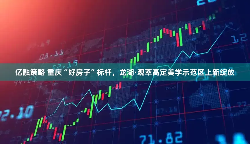 亿融策略 重庆“好房子”标杆，龙湖·观萃高定美学示范区上新绽放