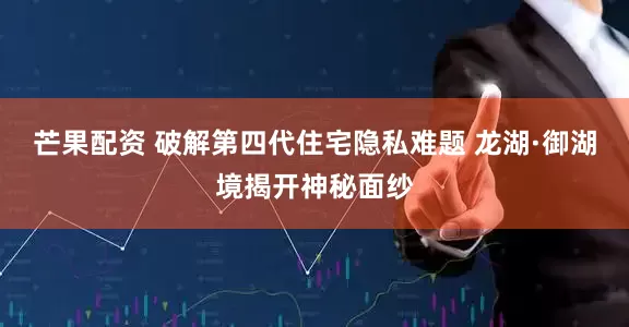 芒果配资 破解第四代住宅隐私难题 龙湖·御湖境揭开神秘面纱