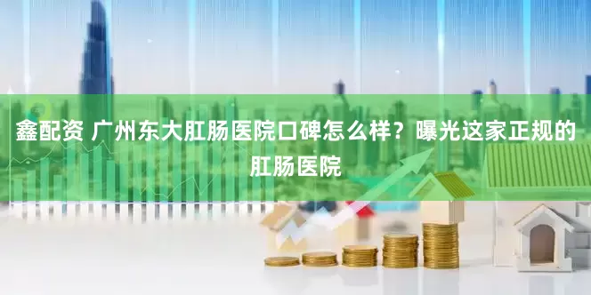 鑫配资 广州东大肛肠医院口碑怎么样？曝光这家正规的肛肠医院