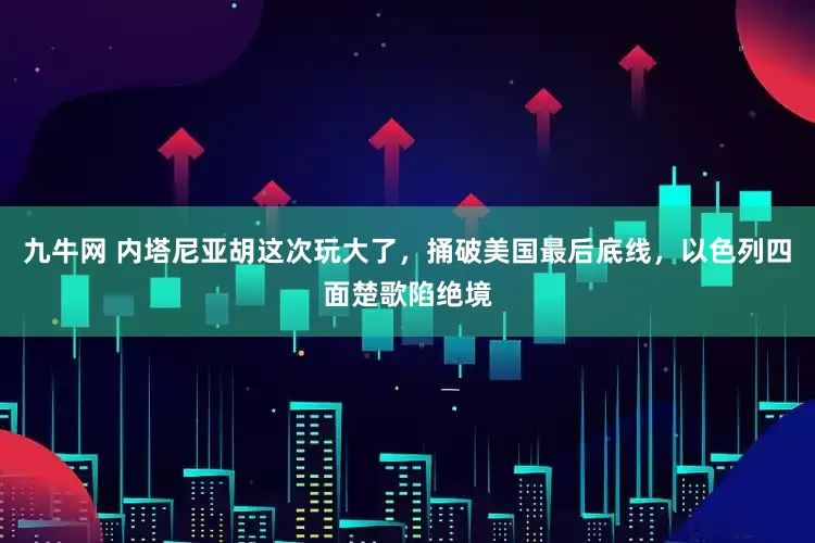 九牛网 内塔尼亚胡这次玩大了，捅破美国最后底线，以色列四面楚歌陷绝境
