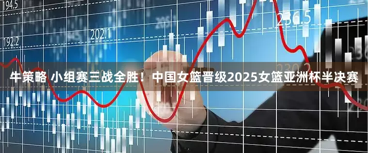 牛策略 小组赛三战全胜！中国女篮晋级2025女篮亚洲杯半决赛