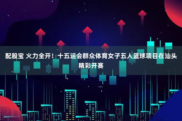 配股宝 火力全开！十五运会群众体育女子五人篮球项目在汕头精彩开赛