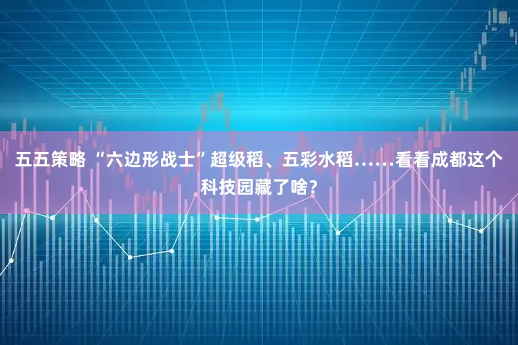 五五策略 “六边形战士”超级稻、五彩水稻……看看成都这个科技园藏了啥？