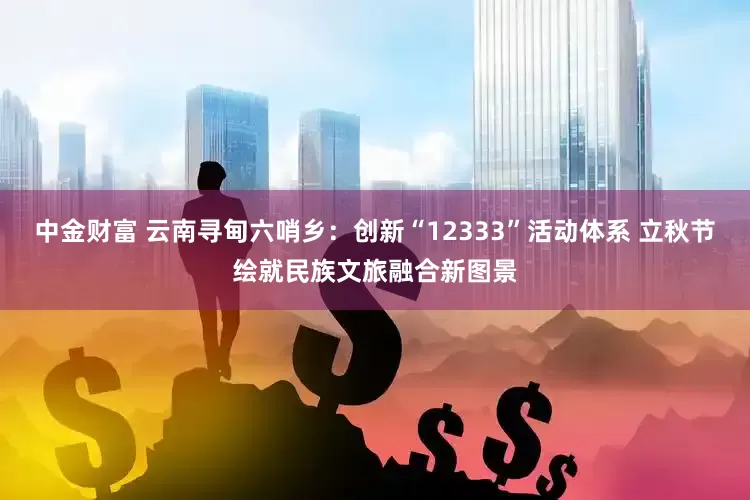 中金财富 云南寻甸六哨乡：创新“12333”活动体系 立秋节绘就民族文旅融合新图景