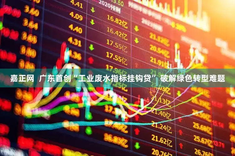 嘉正网  广东首创“工业废水指标挂钩贷” 破解绿色转型难题