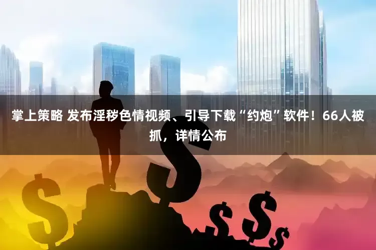 掌上策略 发布淫秽色情视频、引导下载“约炮”软件！66人被抓，详情公布