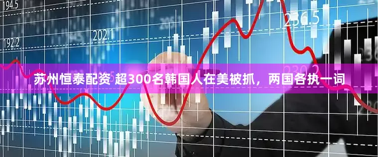 苏州恒泰配资 超300名韩国人在美被抓，两国各执一词