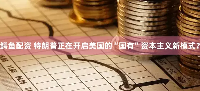 鳄鱼配资 特朗普正在开启美国的“国有”资本主义新模式？