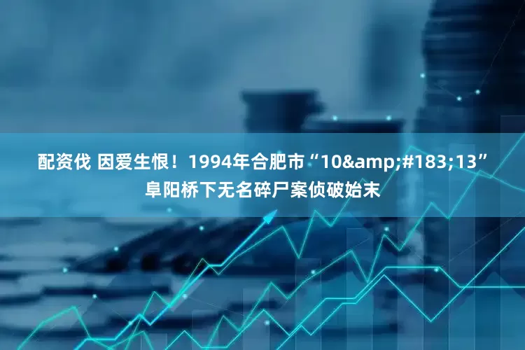 配资伐 因爱生恨！1994年合肥市“10&#183;13”阜阳桥下无名碎尸案侦破始末