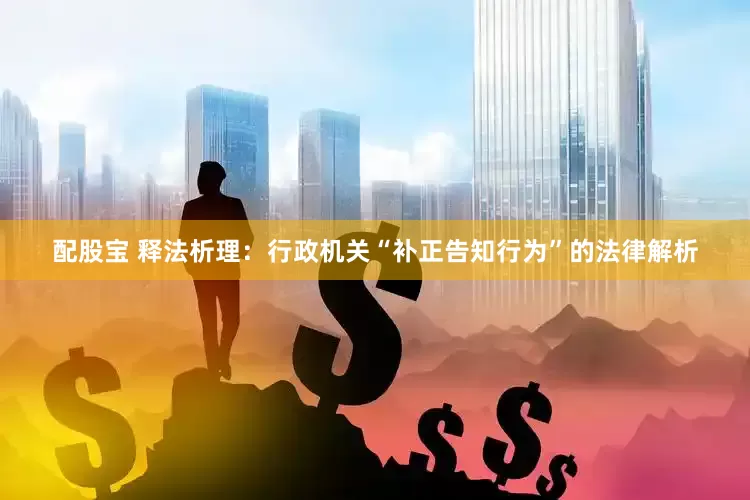 配股宝 释法析理：行政机关“补正告知行为”的法律解析