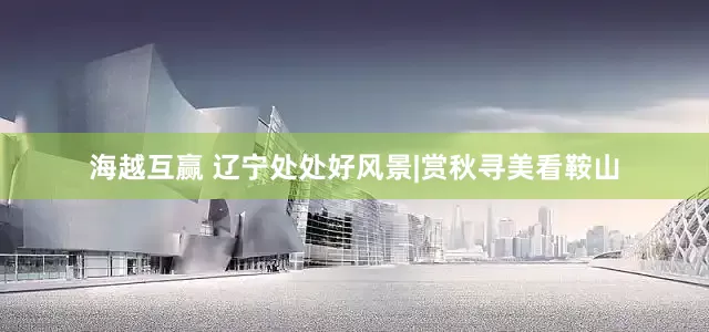 海越互赢 辽宁处处好风景|赏秋寻美看鞍山