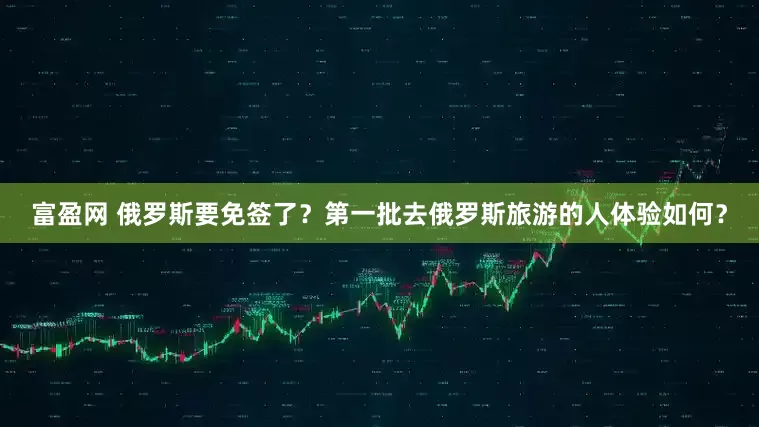 富盈网 俄罗斯要免签了？第一批去俄罗斯旅游的人体验如何？
