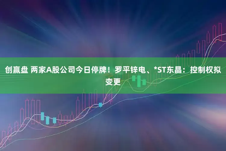 创赢盘 两家A股公司今日停牌！罗平锌电、*ST东晶：控制权拟变更
