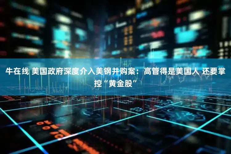 牛在线 美国政府深度介入美钢并购案：高管得是美国人 还要掌控“黄金股”