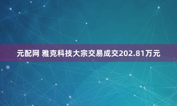 元配网 雅克科技大宗交易成交202.81万元