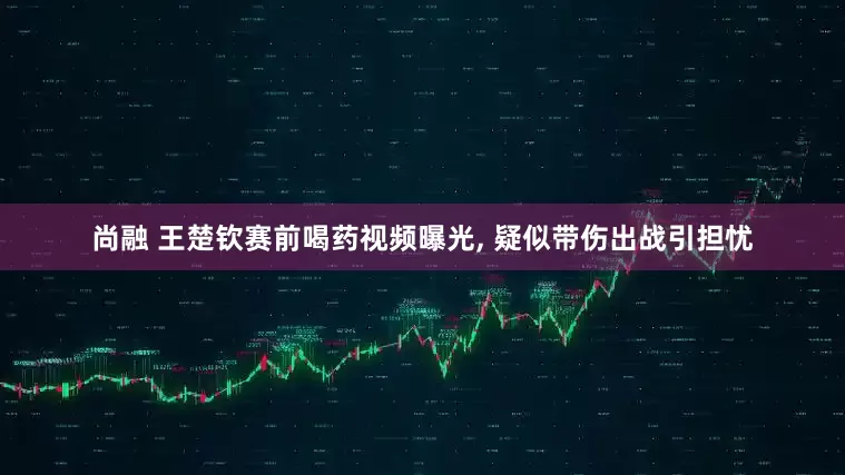 尚融 王楚钦赛前喝药视频曝光, 疑似带伤出战引担忧
