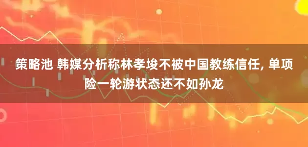 策略池 韩媒分析称林孝埈不被中国教练信任, 单项险一轮游状态还不如孙龙