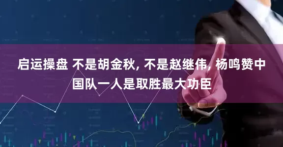 启运操盘 不是胡金秋, 不是赵继伟, 杨鸣赞中国队一人是取胜最大功臣