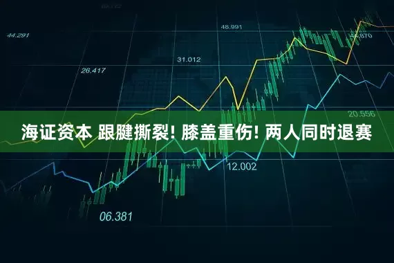 海证资本 跟腱撕裂! 膝盖重伤! 两人同时退赛
