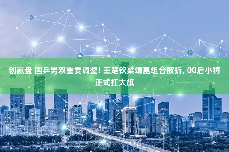 创赢盘 国乒男双重要调整! 王楚钦梁靖崑组合被拆, 00后小将正式扛大旗