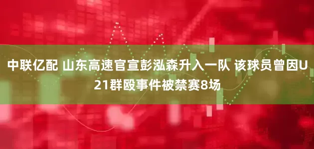 中联亿配 山东高速官宣彭泓森升入一队 该球员曾因U21群殴事件被禁赛8场