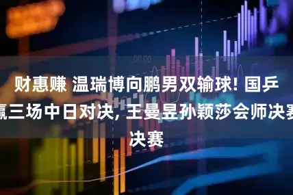 财惠赚 温瑞博向鹏男双输球! 国乒赢三场中日对决, 王曼昱孙颖莎会师决赛