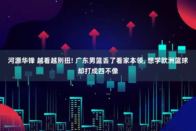 河源华锋 越看越别扭! 广东男篮丢了看家本领, 想学欧洲篮球却打成四不像